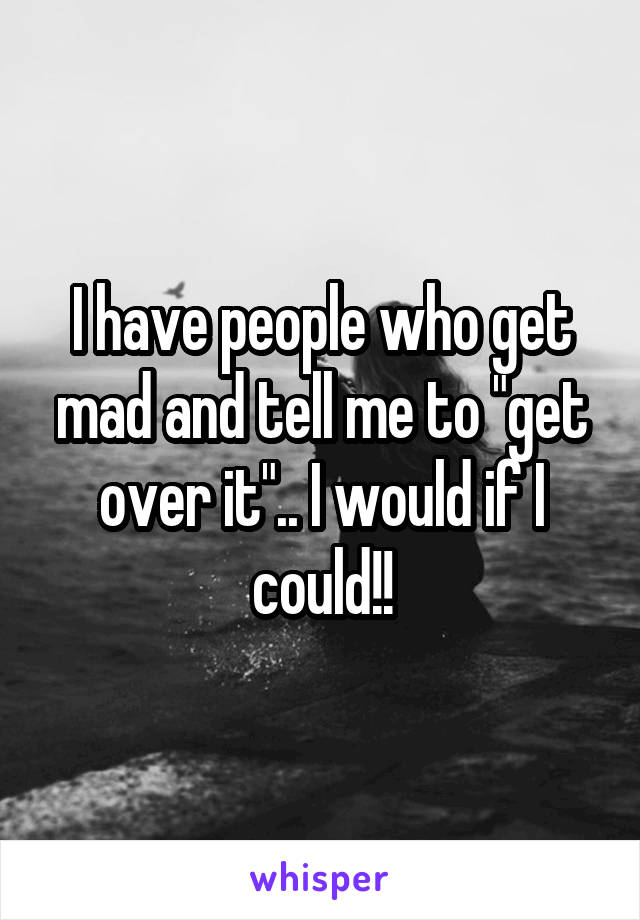 I have people who get mad and tell me to "get over it".. I would if I could!!