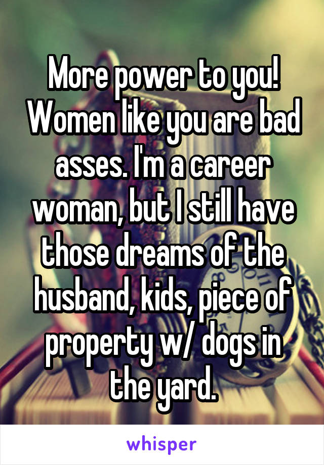 More power to you! Women like you are bad asses. I'm a career woman, but I still have those dreams of the husband, kids, piece of property w/ dogs in the yard.