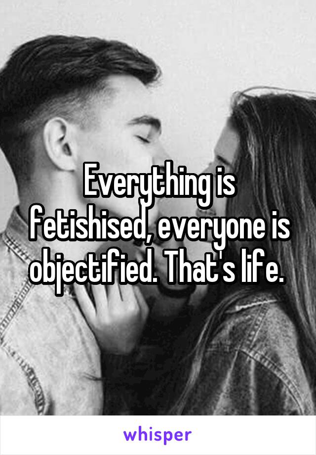 Everything is fetishised, everyone is objectified. That's life. 