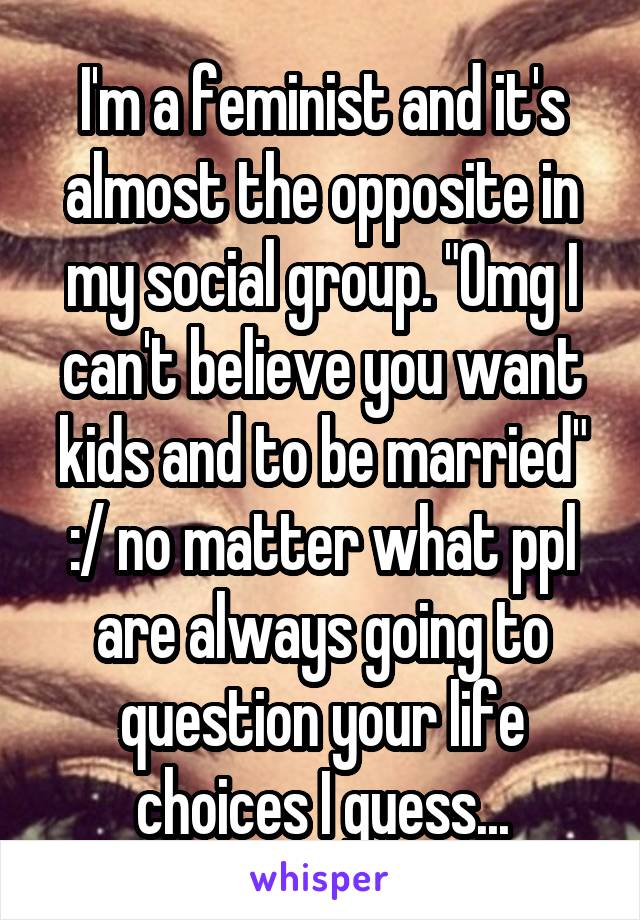 I'm a feminist and it's almost the opposite in my social group. "Omg I can't believe you want kids and to be married"
:/ no matter what ppl are always going to question your life choices I guess...