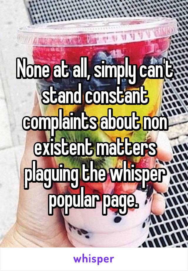 None at all, simply can't stand constant complaints about non existent matters plaguing the whisper popular page. 