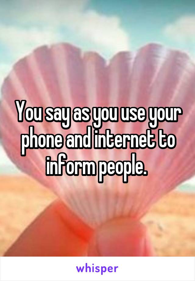You say as you use your phone and internet to inform people. 