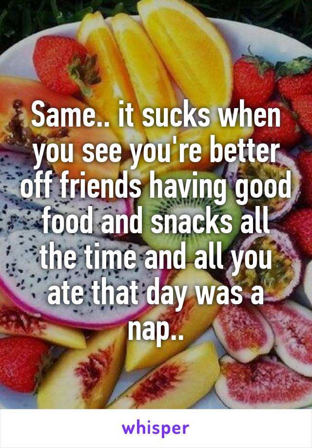 Same.. it sucks when you see you're better off friends having good food and snacks all the time and all you ate that day was a nap..