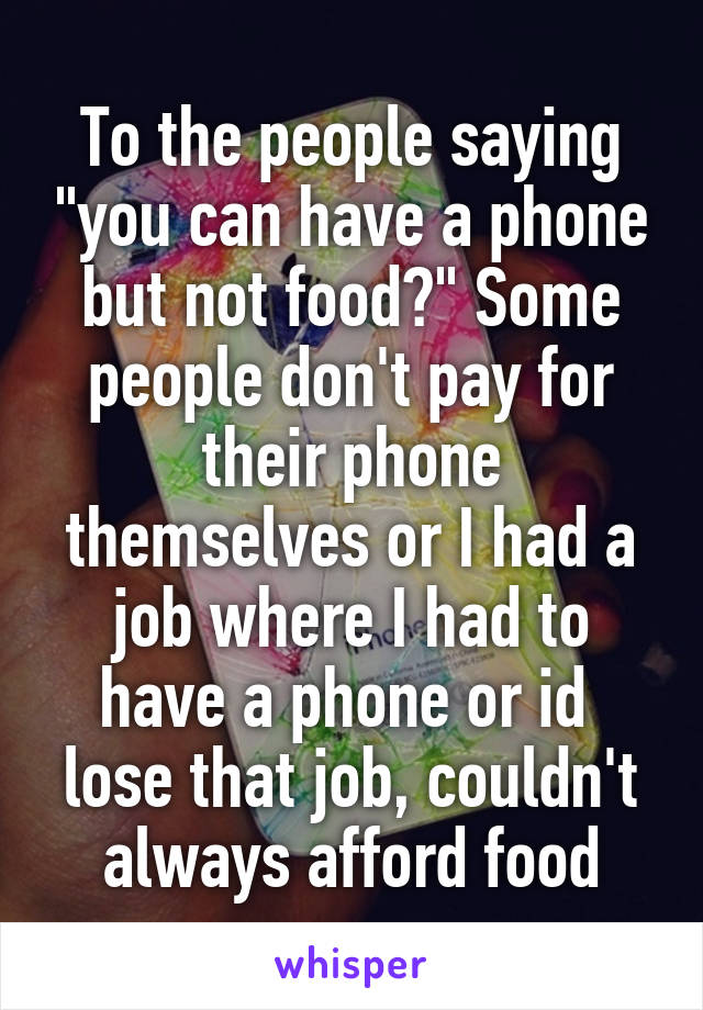 To the people saying "you can have a phone but not food?" Some people don't pay for their phone themselves or I had a job where I had to have a phone or id  lose that job, couldn't always afford food