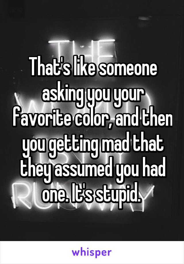 That's like someone asking you your favorite color, and then you getting mad that they assumed you had one. It's stupid. 