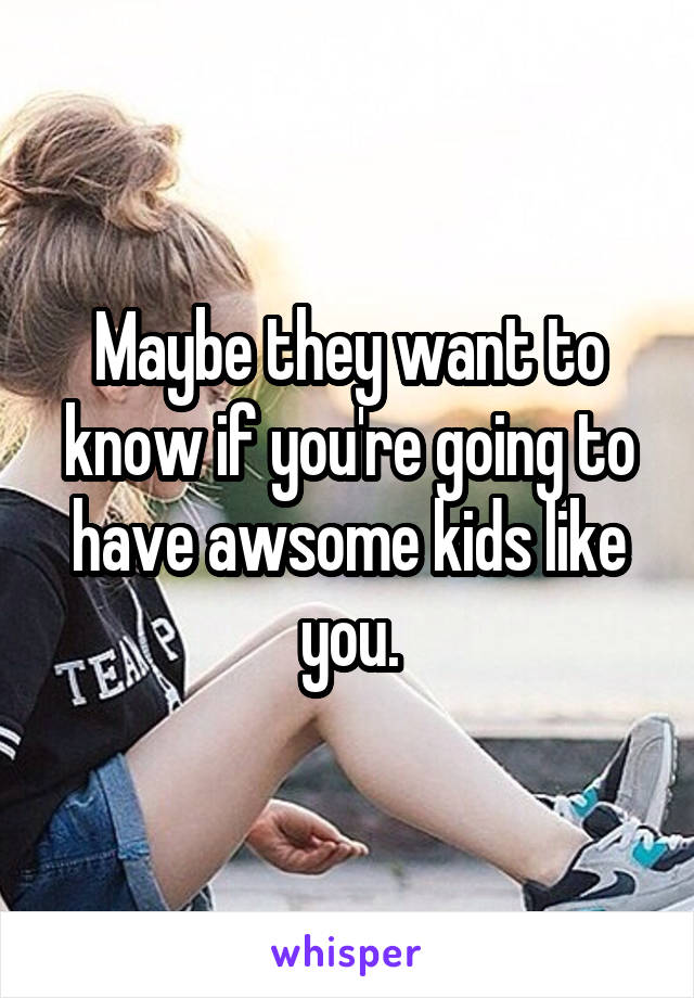 Maybe they want to know if you're going to have awsome kids like you.