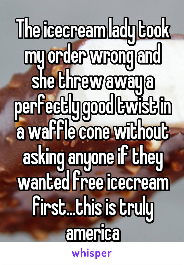 The icecream lady took my order wrong and she threw away a perfectly good twist in a waffle cone without asking anyone if they wanted free icecream first...this is truly america