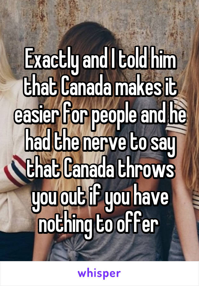 Exactly and I told him that Canada makes it easier for people and he had the nerve to say that Canada throws you out if you have nothing to offer 