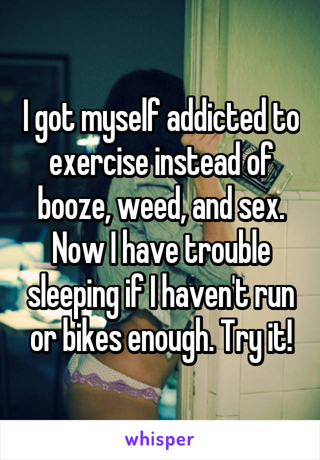 I got myself addicted to exercise instead of booze, weed, and sex. Now I have trouble sleeping if I haven't run or bikes enough. Try it!