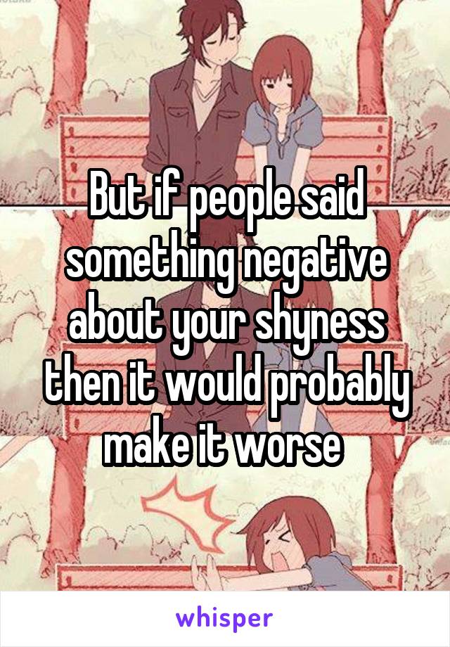 But if people said something negative about your shyness then it would probably make it worse 