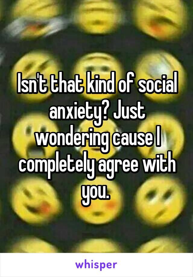 Isn't that kind of social anxiety? Just wondering cause I completely agree with you. 