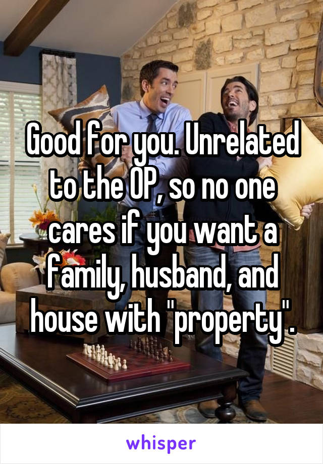 Good for you. Unrelated to the OP, so no one cares if you want a family, husband, and house with "property".