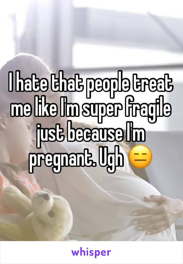 I hate that people treat me like I'm super fragile just because I'm pregnant. Ugh 😑 