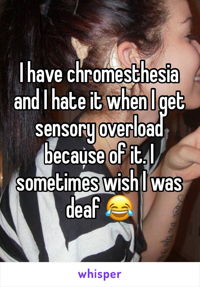 I have chromesthesia and I hate it when I get sensory overload because of it. I sometimes wish I was deaf 😂