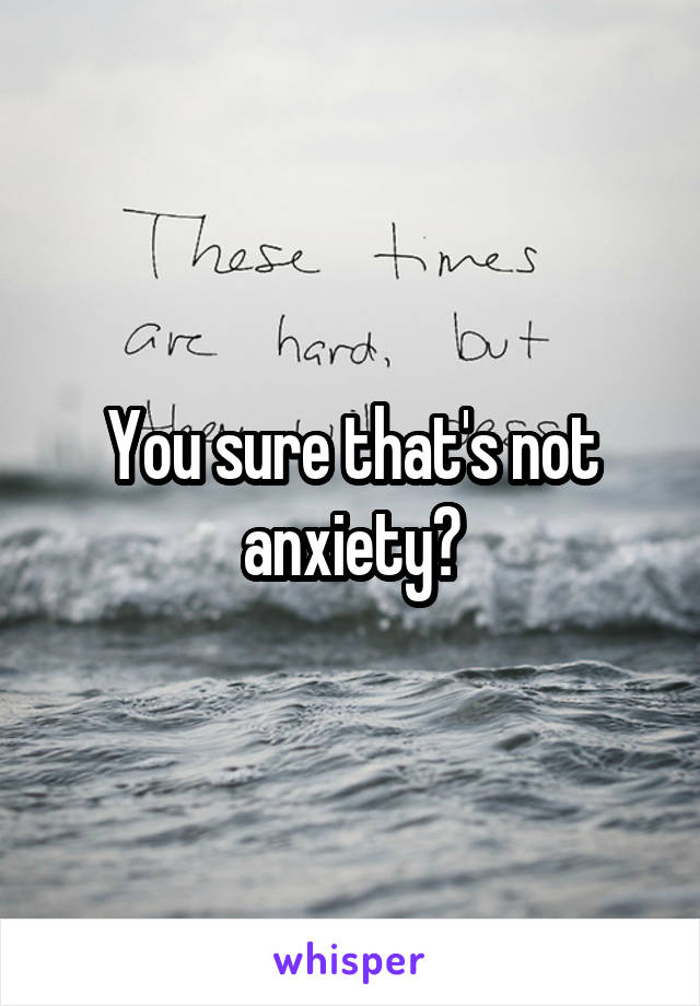 You sure that's not anxiety?