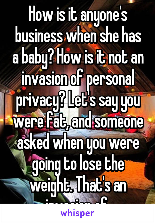 How is it anyone's business when she has a baby? How is it not an invasion of personal privacy? Let's say you were fat, and someone asked when you were going to lose the weight. That's an invasion of 