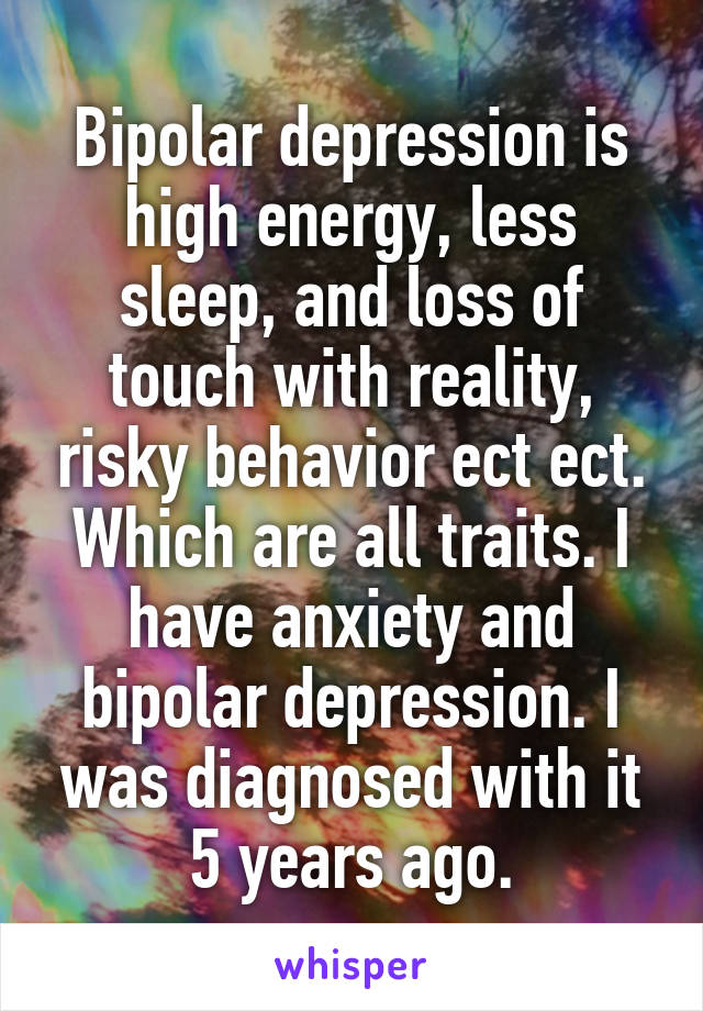 Bipolar depression is high energy, less sleep, and loss of touch with reality, risky behavior ect ect. Which are all traits. I have anxiety and bipolar depression. I was diagnosed with it 5 years ago.