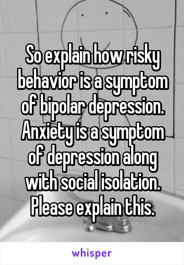 So explain how risky behavior is a symptom of bipolar depression. Anxiety is a symptom of depression along with social isolation. Please explain this.