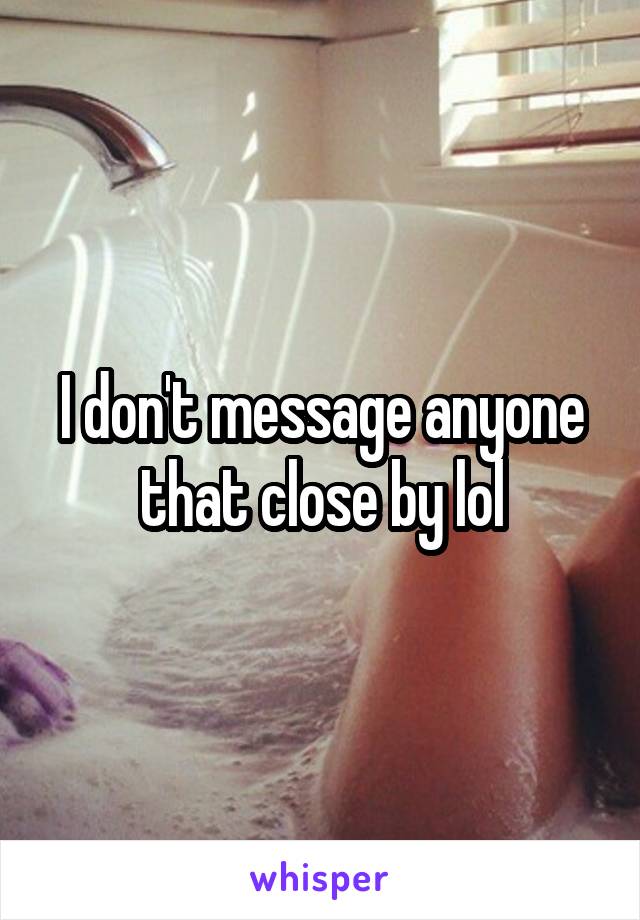 I don't message anyone that close by lol