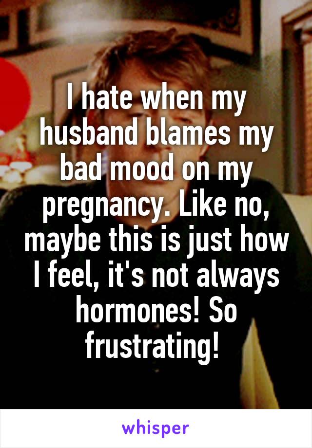 I hate when my husband blames my bad mood on my pregnancy. Like no, maybe this is just how I feel, it's not always hormones! So frustrating! 