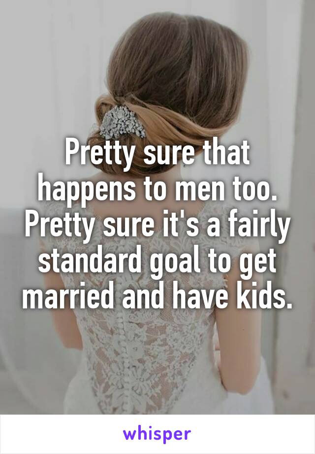 Pretty sure that happens to men too. Pretty sure it's a fairly standard goal to get married and have kids.