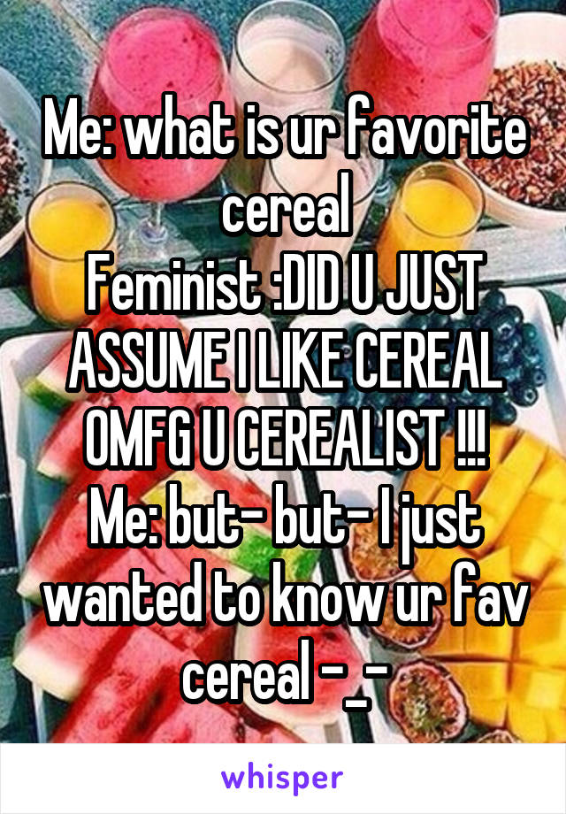 Me: what is ur favorite cereal
Feminist :DID U JUST ASSUME I LIKE CEREAL OMFG U CEREALIST !!!
Me: but- but- I just wanted to know ur fav cereal -_-