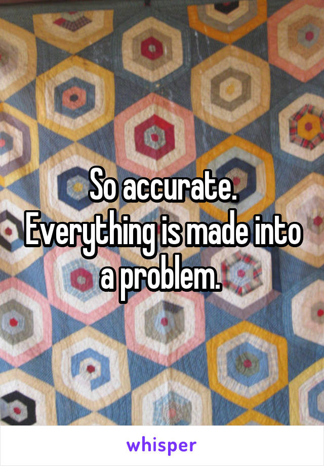 So accurate. Everything is made into a problem. 