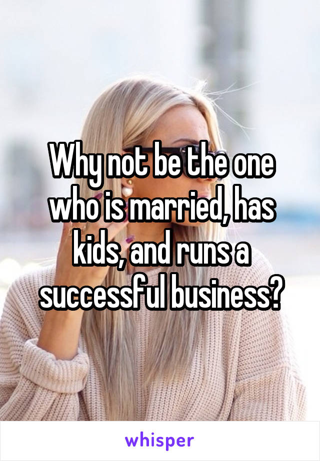 Why not be the one who is married, has kids, and runs a successful business?