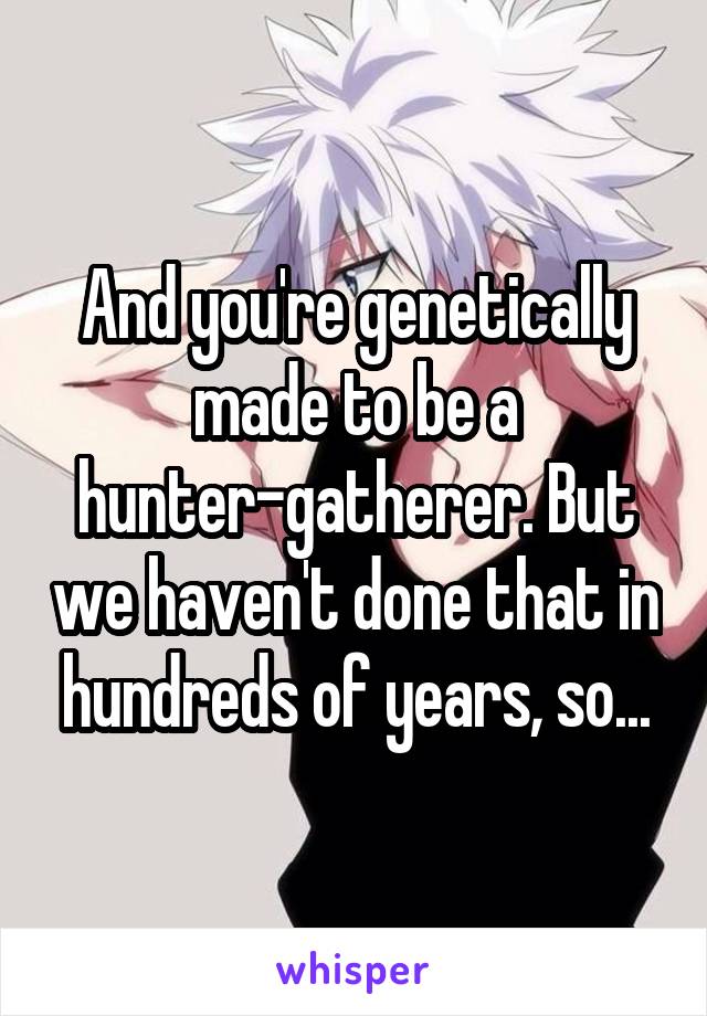 And you're genetically made to be a hunter-gatherer. But we haven't done that in hundreds of years, so...