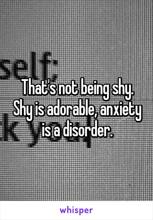 That's not being shy. Shy is adorable, anxiety is a disorder.