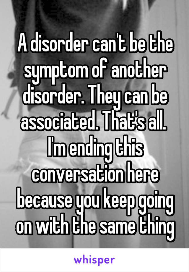 A disorder can't be the symptom of another disorder. They can be associated. That's all.  I'm ending this conversation here because you keep going on with the same thing