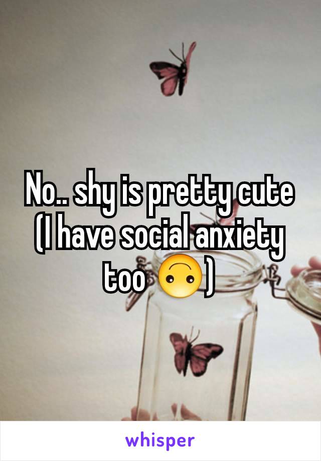 No.. shy is pretty cute (I have social anxiety too 🙃)