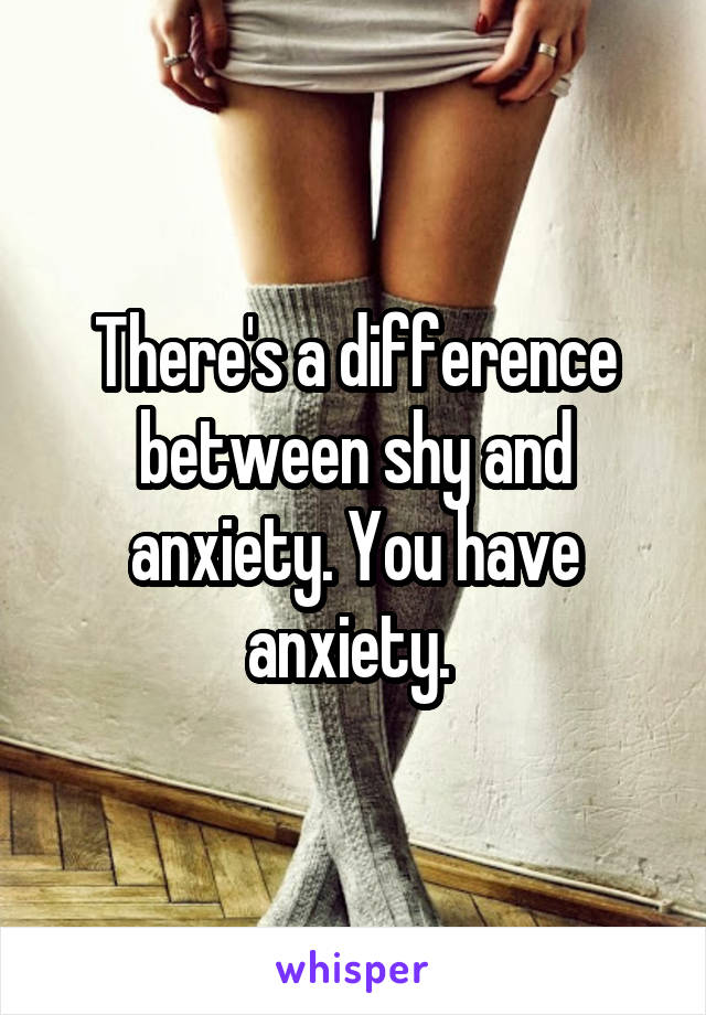 There's a difference between shy and anxiety. You have anxiety. 