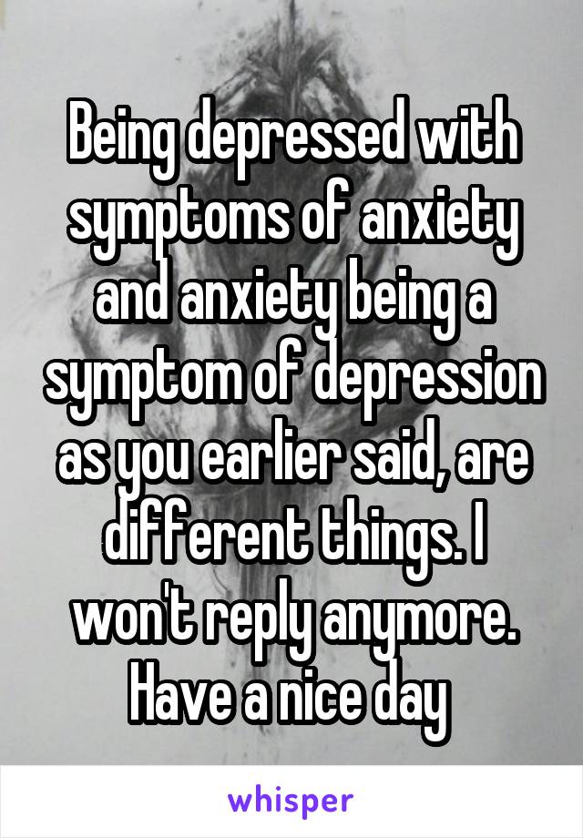 Being depressed with symptoms of anxiety and anxiety being a symptom of depression as you earlier said, are different things. I won't reply anymore. Have a nice day 