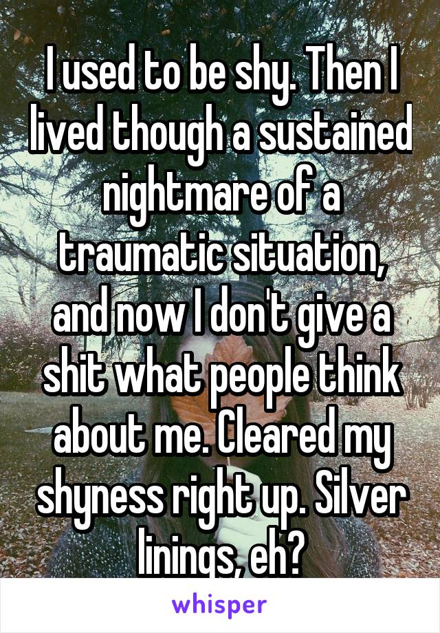 I used to be shy. Then I lived though a sustained nightmare of a traumatic situation, and now I don't give a shit what people think about me. Cleared my shyness right up. Silver linings, eh?