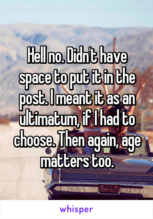 Hell no. Didn't have space to put it in the post. I meant it as an ultimatum, if I had to choose. Then again, age matters too.