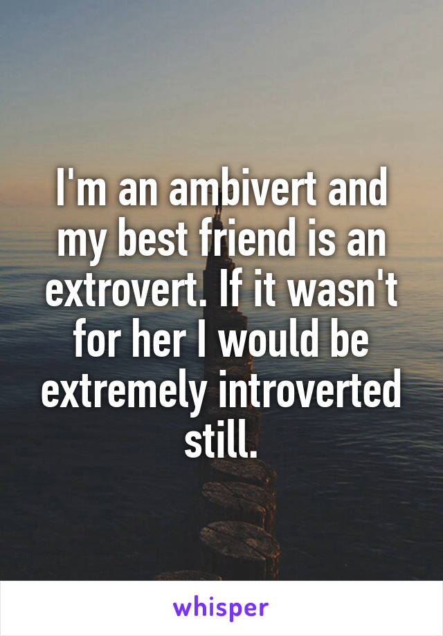 I'm an ambivert and my best friend is an extrovert. If it wasn't for her I would be extremely introverted still.