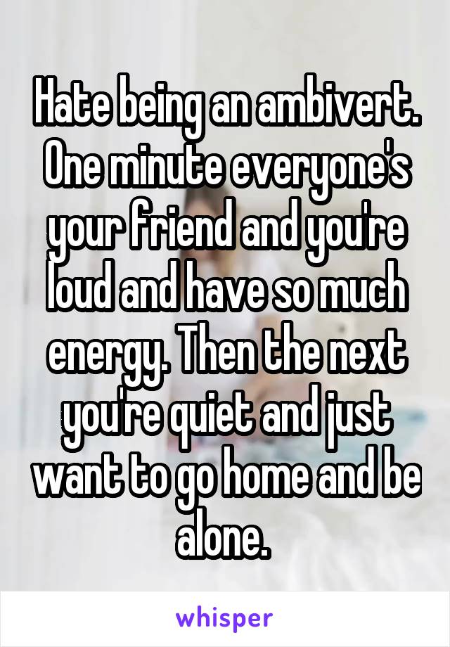Hate being an ambivert. One minute everyone's your friend and you're loud and have so much energy. Then the next you're quiet and just want to go home and be alone. 