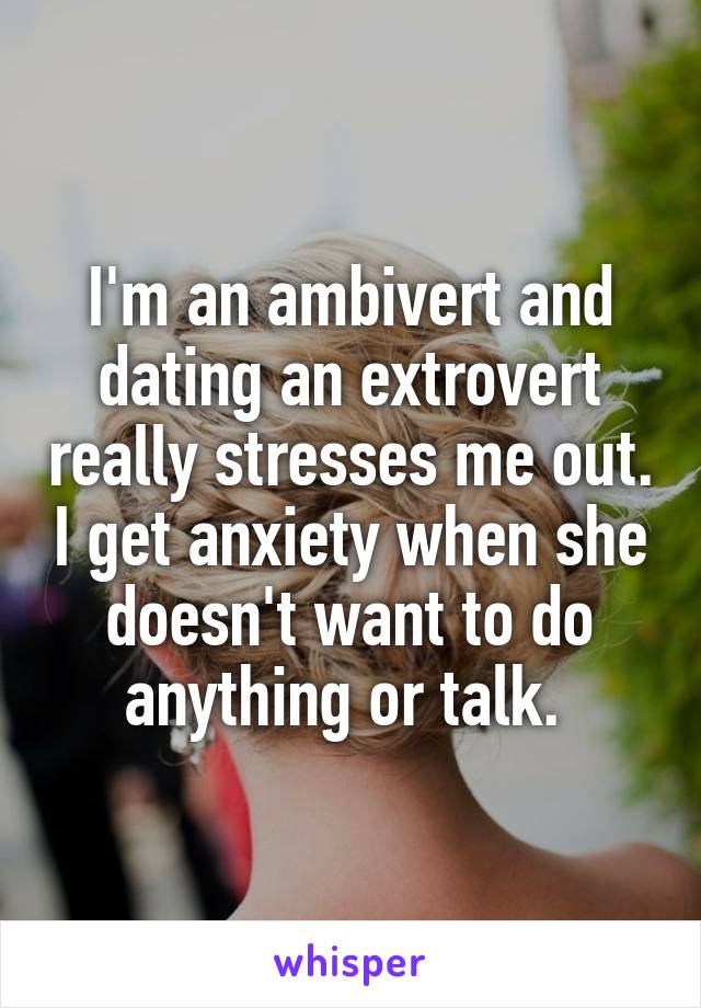 I'm an ambivert and dating an extrovert really stresses me out. I get anxiety when she doesn't want to do anything or talk. 