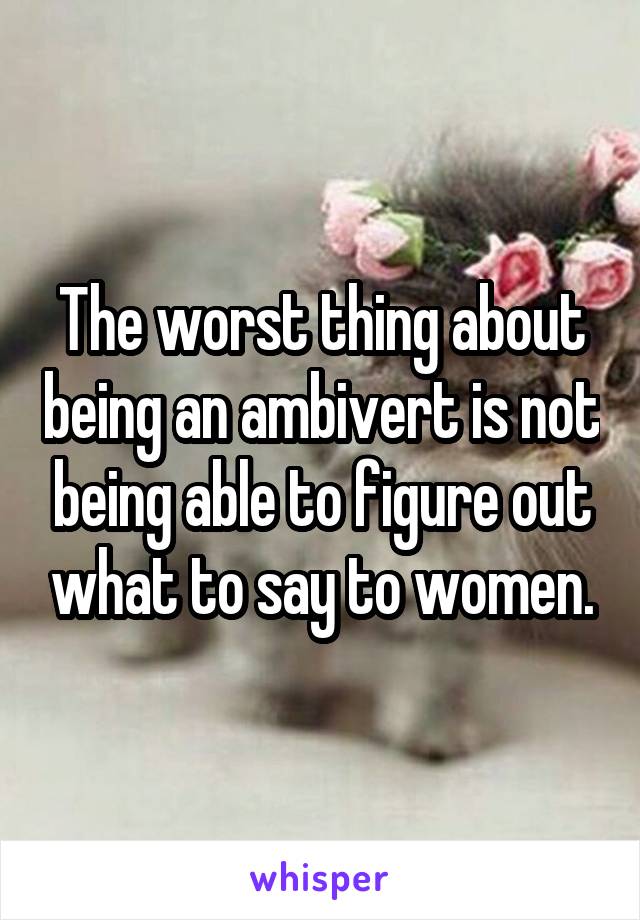 The worst thing about being an ambivert is not being able to figure out what to say to women.