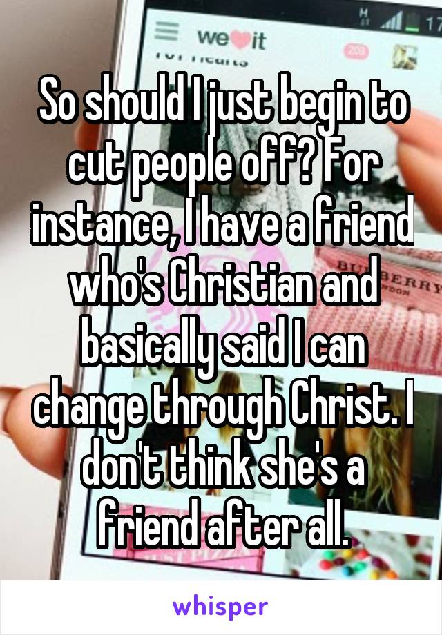 So should I just begin to cut people off? For instance, I have a friend who's Christian and basically said I can change through Christ. I don't think she's a friend after all.