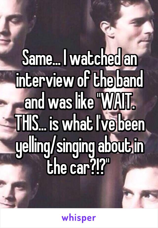 Same... I watched an interview of the band and was like "WAIT. THIS... is what I've been yelling/singing about in the car?!?" 