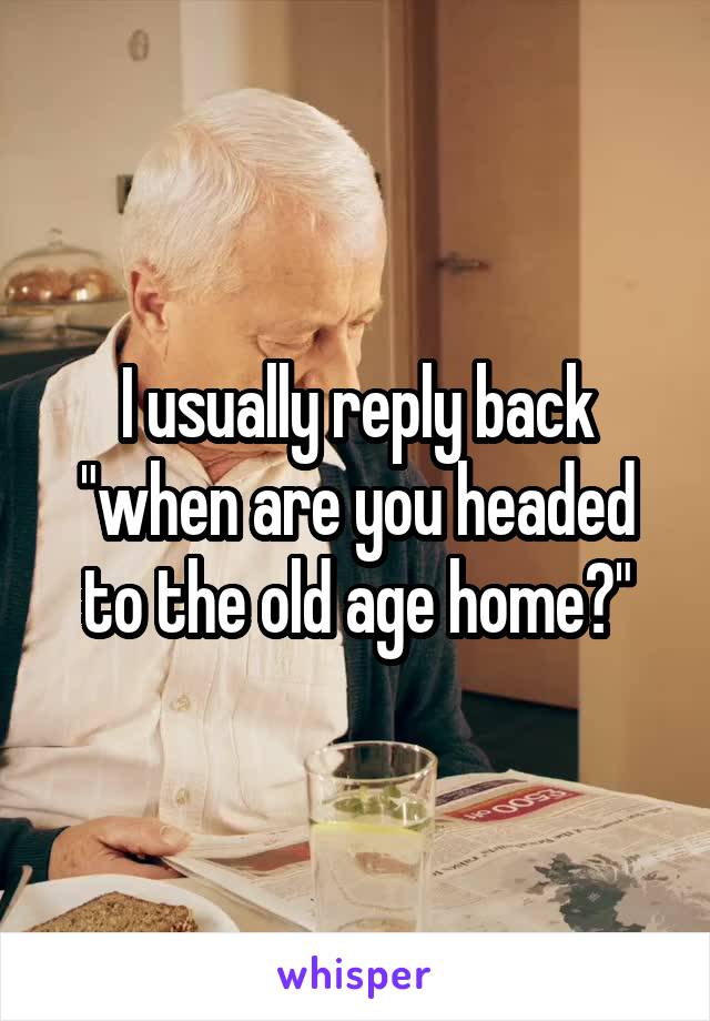 I usually reply back "when are you headed to the old age home?"