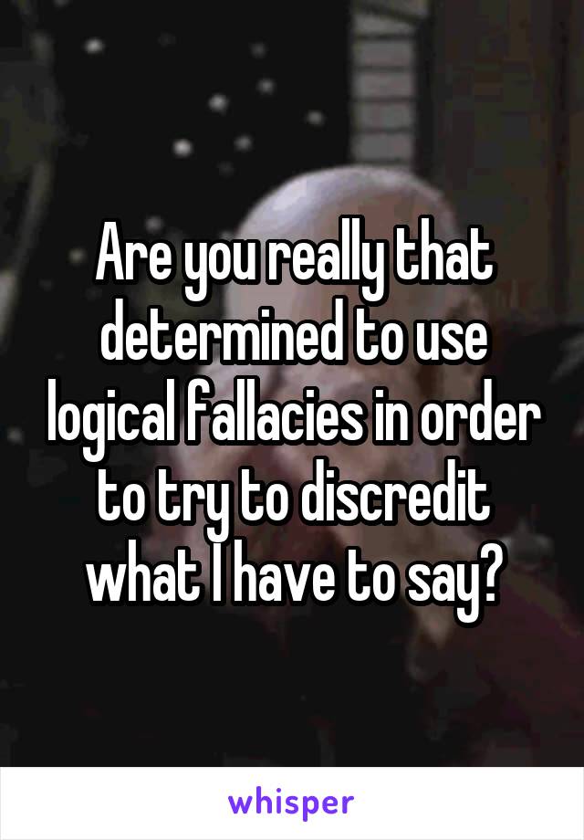 Are you really that determined to use logical fallacies in order to try to discredit what I have to say?