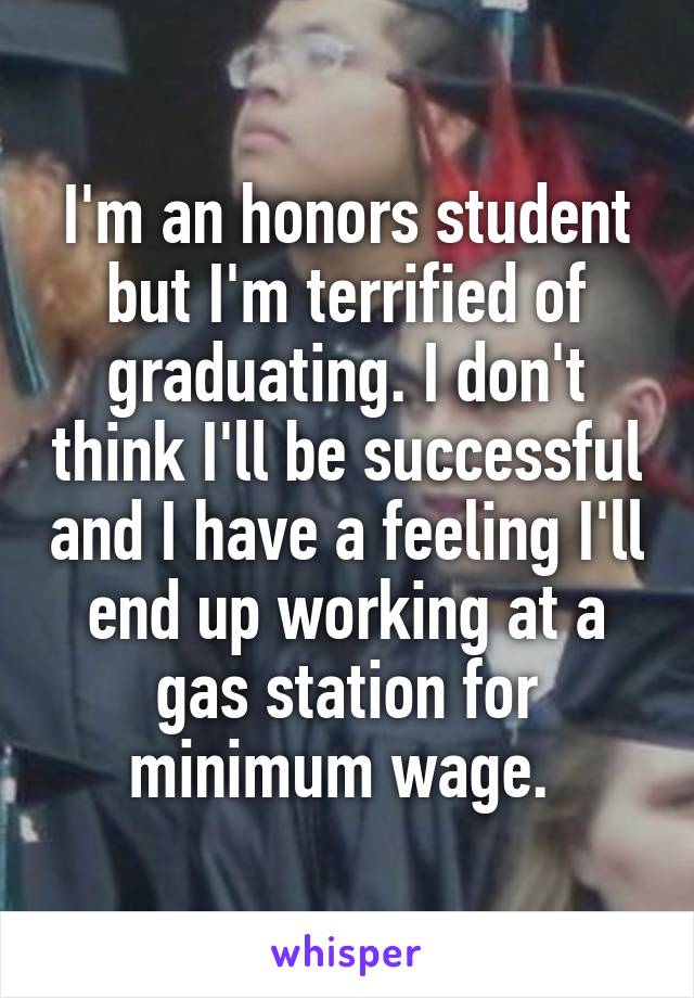I'm an honors student but I'm terrified of graduating. I don't think I'll be successful and I have a feeling I'll end up working at a gas station for minimum wage. 