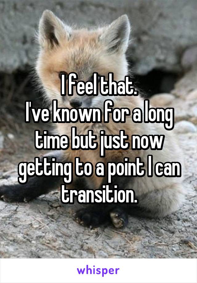 I feel that.
I've known for a long time but just now getting to a point I can transition.