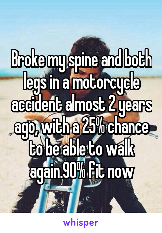  Broke my spine and both legs in a motorcycle accident almost 2 years ago, with a 25% chance to be able to walk again.90% fit now