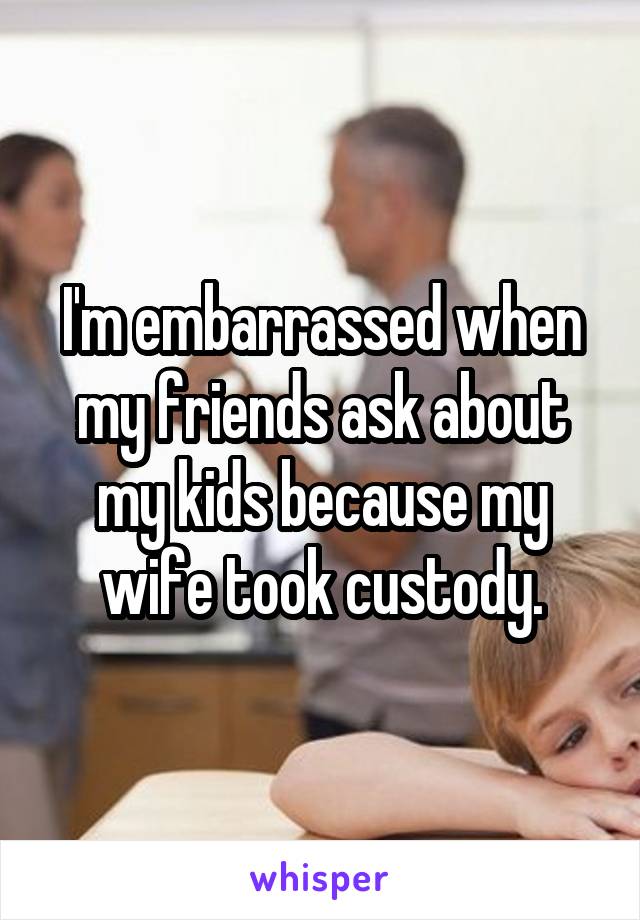 I'm embarrassed when my friends ask about my kids because my wife took custody.