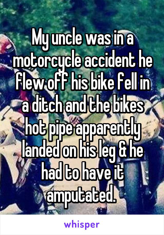 My uncle was in a motorcycle accident he flew off his bike fell in a ditch and the bikes hot pipe apparently landed on his leg & he had to have it amputated. 
