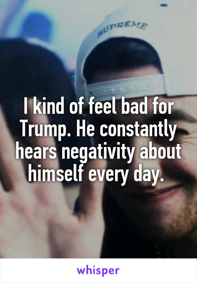 I kind of feel bad for Trump. He constantly hears negativity about himself every day. 
